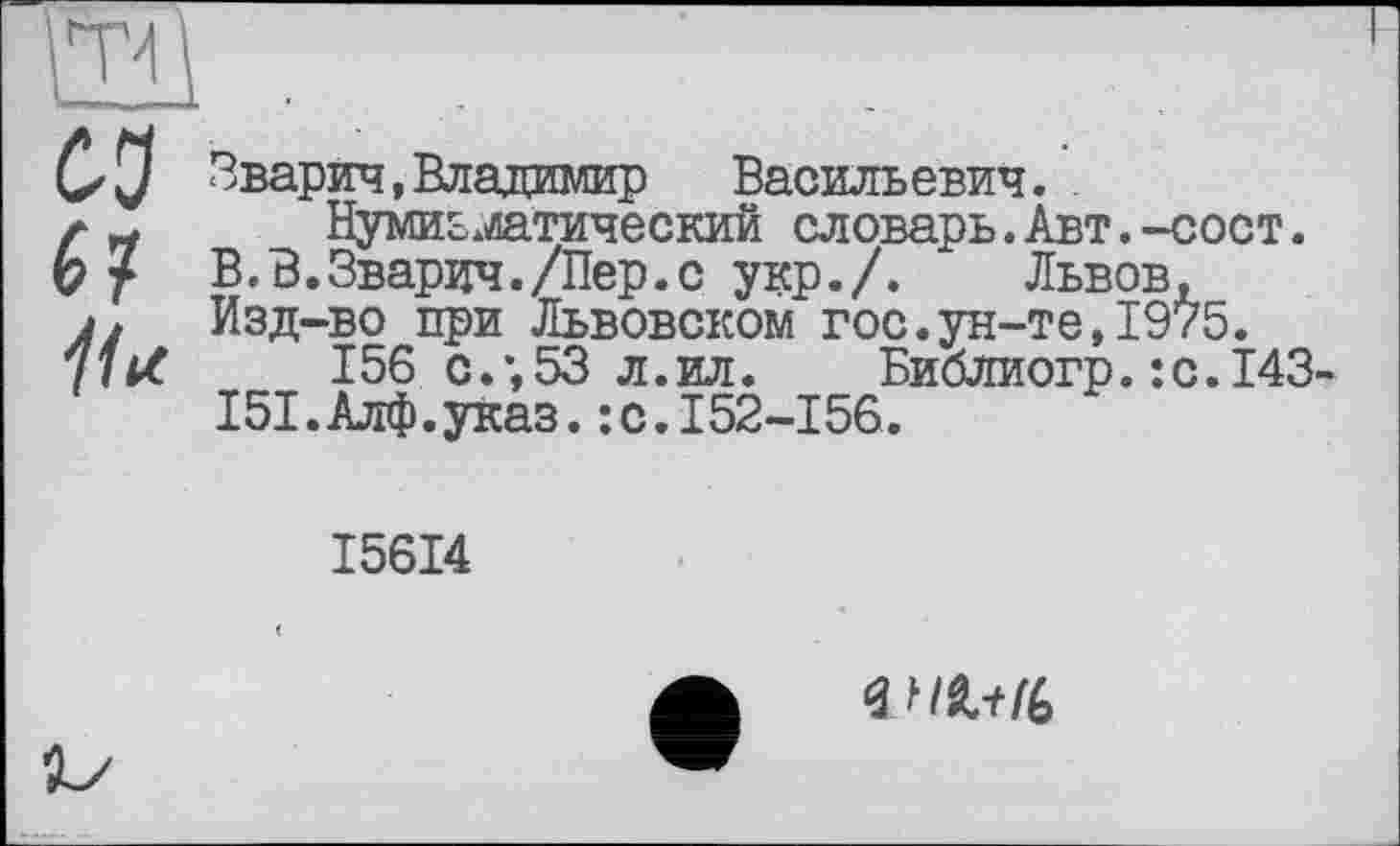 ﻿Зварич,Владимир Васильевич..
Нумизматический словарь.Авт.-сост.
В.В.Зварич./Пер.с укр./. Львов,
Изд-во при Львовском гос.ун-те,1975.
156 с.;53 л.ил. Библиогр.:с.143
Ш.Алф.указ. -.C.I52-I56.
I56I4
